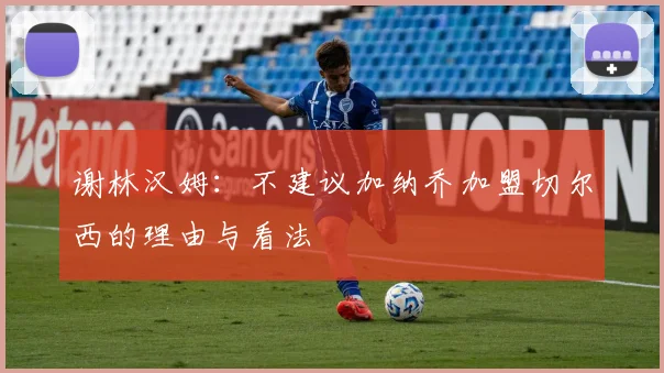 谢林汉姆：不建议加纳乔加盟切尔西的理由与看法