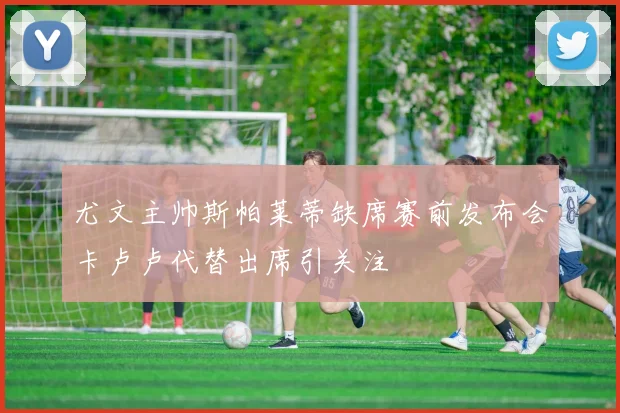 尤文主帅斯帕莱蒂缺席赛前发布会卡卢卢代替出席引关注