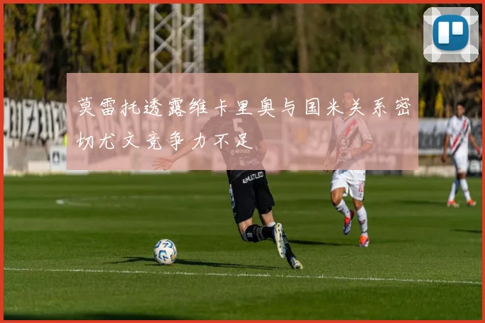 莫雷托透露维卡里奥与国米关系密切尤文竞争力不足