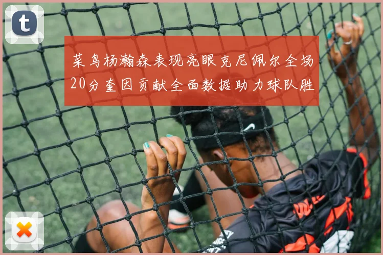 菜鸟杨瀚森表现亮眼克尼佩尔全场20分奎因贡献全面数据助力球队胜利