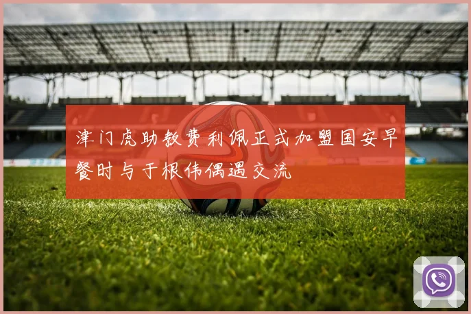 津门虎助教费利佩正式加盟国安早餐时与于根伟偶遇交流