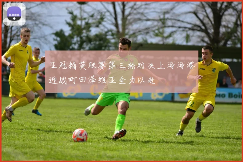 亚冠精英联赛第三轮对决上海海港迎战町田泽维亚全力以赴