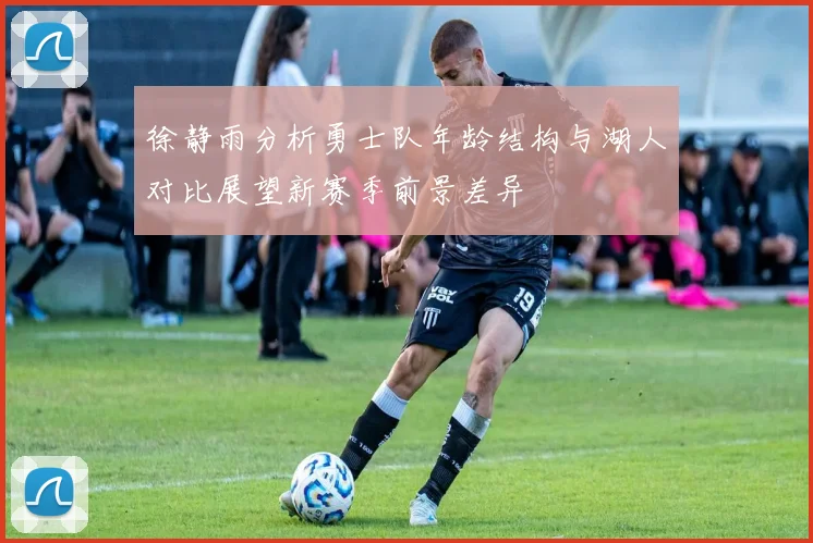 徐静雨分析勇士队年龄结构与湖人对比展望新赛季前景差异