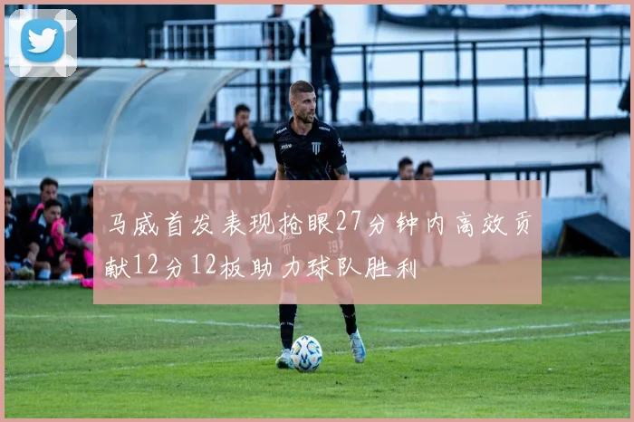 马威首发表现抢眼27分钟内高效贡献12分12板助力球队胜利
