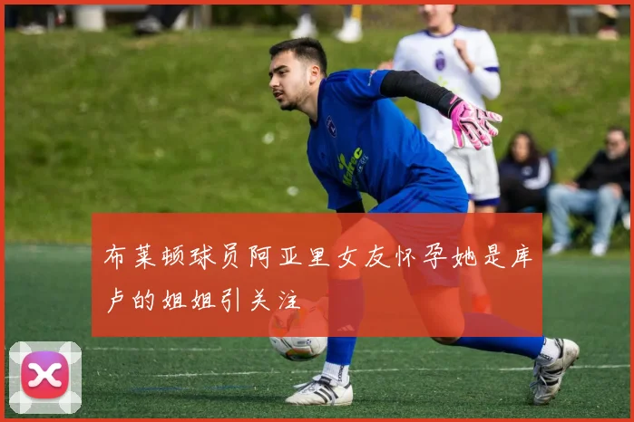 布莱顿球员阿亚里女友怀孕她是库卢的姐姐引关注