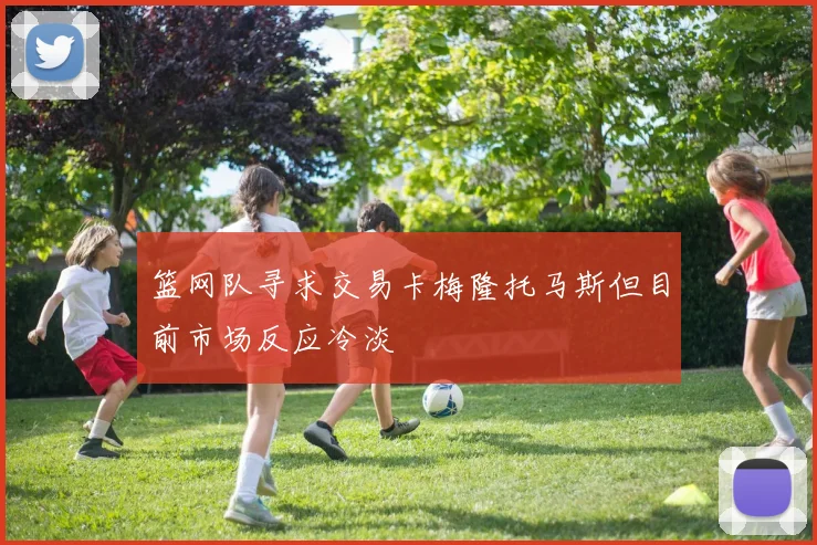 篮网队寻求交易卡梅隆托马斯但目前市场反应冷淡