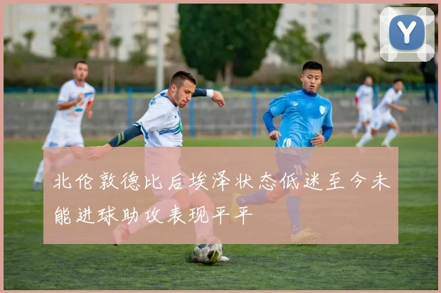 北伦敦德比后埃泽状态低迷至今未能进球助攻表现平平