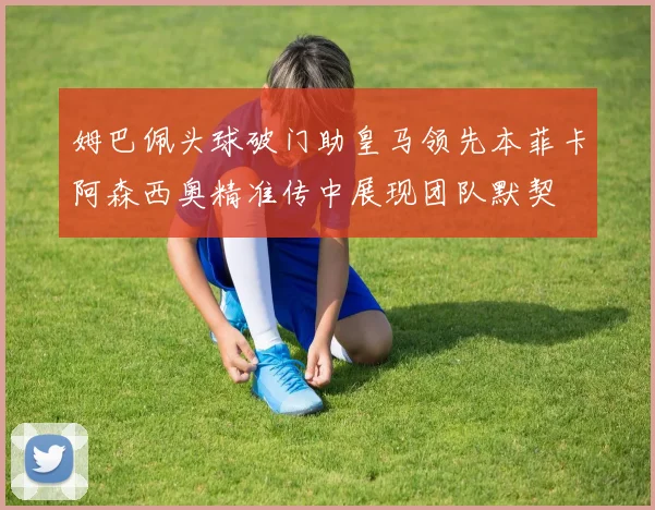 姆巴佩头球破门助皇马领先本菲卡阿森西奥精准传中展现团队默契