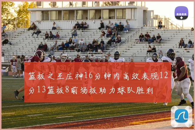 篮板之王庄神16分钟内高效表现12分13篮板8前场板助力球队胜利