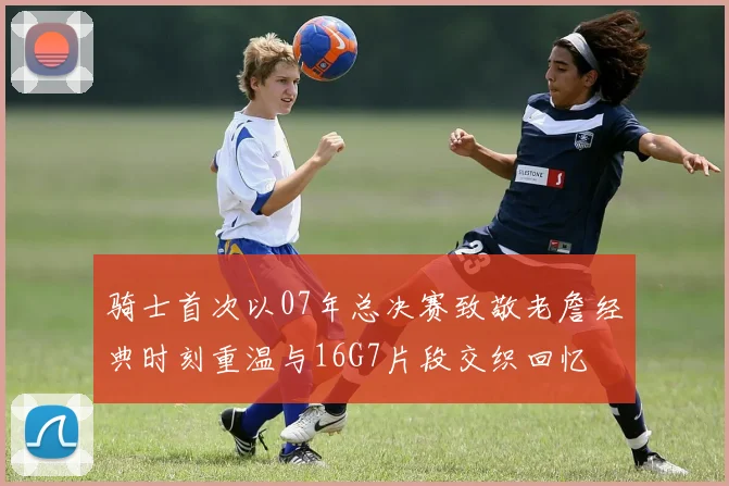 骑士首次以07年总决赛致敬老詹经典时刻重温与16G7片段交织回忆