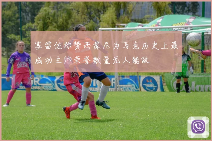 塞雷佐称赞西蒙尼为马竞历史上最成功主帅荣誉数量无人能敌