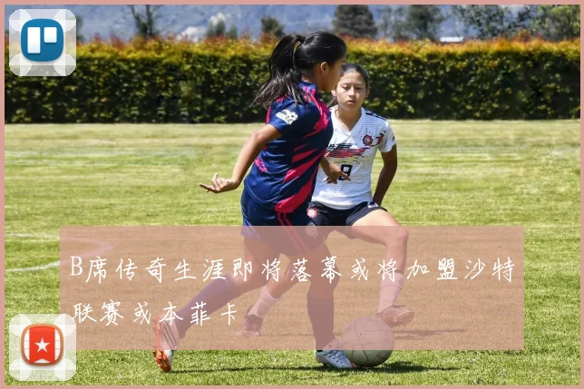 B席传奇生涯即将落幕或将加盟沙特联赛或本菲卡