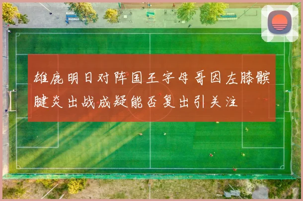 雄鹿明日对阵国王字母哥因左膝髌腱炎出战成疑能否复出引关注