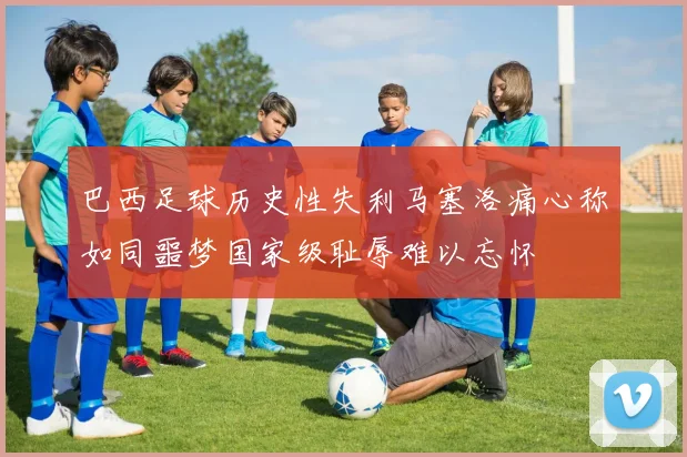 巴西足球历史性失利马塞洛痛心称如同噩梦国家级耻辱难以忘怀